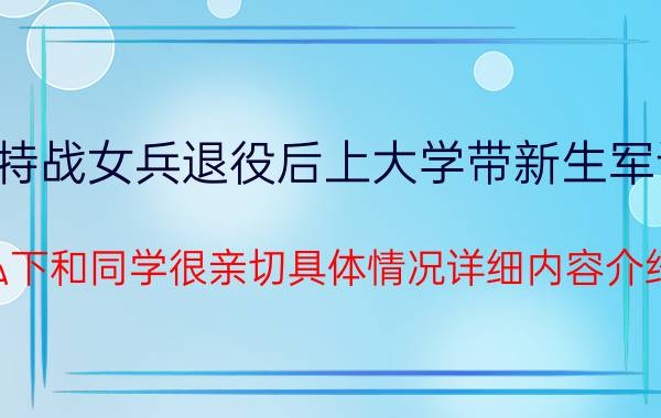 特战女兵退役后上大学带新生军训 私下和同学很亲切具体情况详细内容介绍